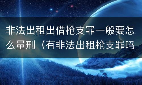 非法出租出借枪支罪一般要怎么量刑（有非法出租枪支罪吗）