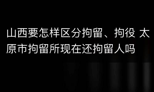 山西要怎样区分拘留、拘役 太原市拘留所现在还拘留人吗