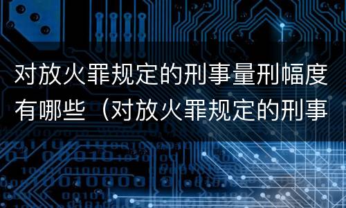 对放火罪规定的刑事量刑幅度有哪些（对放火罪规定的刑事量刑幅度有哪些要求）