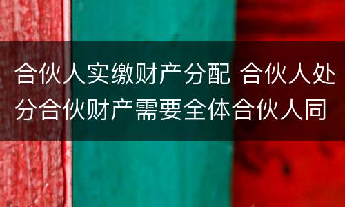 合伙人实缴财产分配 合伙人处分合伙财产需要全体合伙人同意