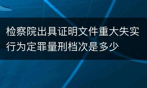 检察院出具证明文件重大失实行为定罪量刑档次是多少