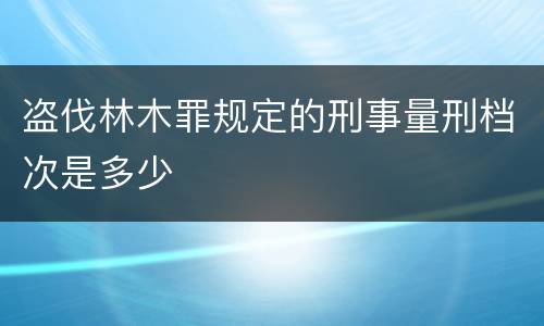 盗伐林木罪规定的刑事量刑档次是多少