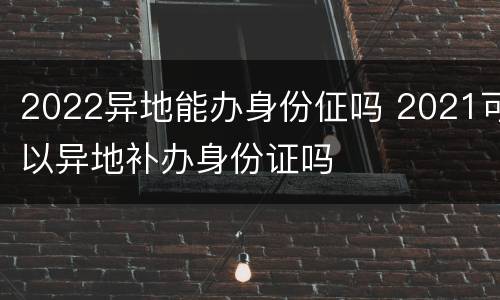 2022异地能办身份佂吗 2021可以异地补办身份证吗