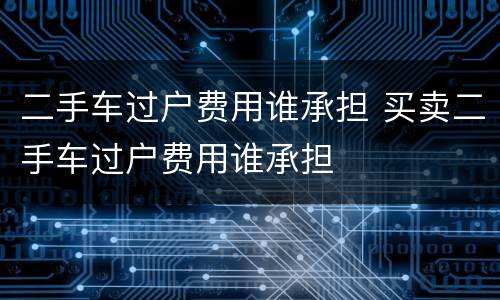 二手车过户费用谁承担 买卖二手车过户费用谁承担