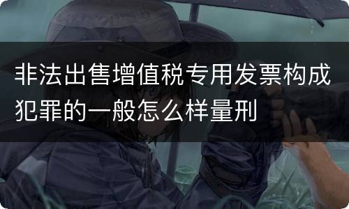 非法出售增值税专用发票构成犯罪的一般怎么样量刑