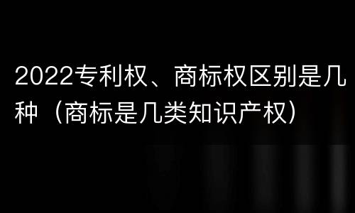 2022专利权、商标权区别是几种（商标是几类知识产权）