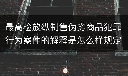 最高检放纵制售伪劣商品犯罪行为案件的解释是怎么样规定的