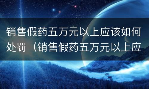 销售假药五万元以上应该如何处罚（销售假药五万元以上应该如何处罚他）