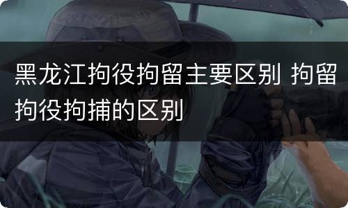 黑龙江拘役拘留主要区别 拘留拘役拘捕的区别