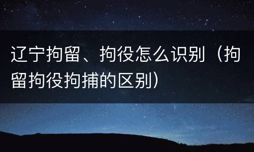 辽宁拘留、拘役怎么识别（拘留拘役拘捕的区别）