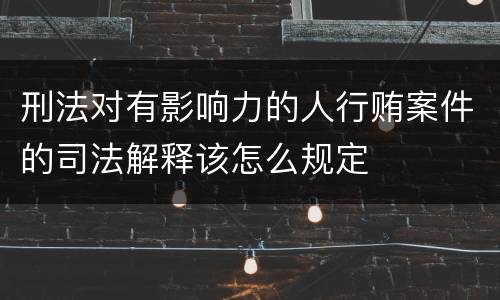 刑法对有影响力的人行贿案件的司法解释该怎么规定
