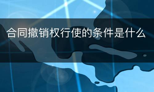 合同撤销权行使的条件是什么