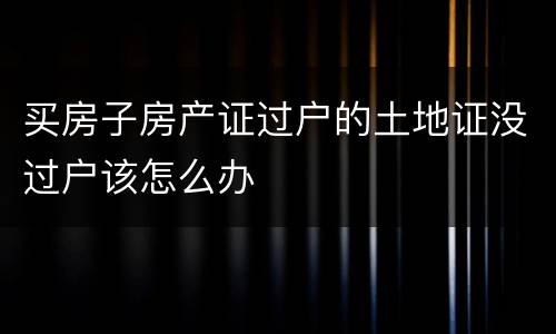 买房子房产证过户的土地证没过户该怎么办