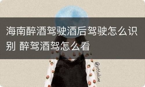 海南醉酒驾驶酒后驾驶怎么识别 醉驾酒驾怎么看