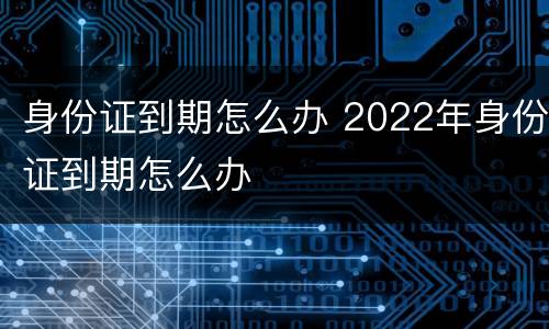 身份证到期怎么办 2022年身份证到期怎么办