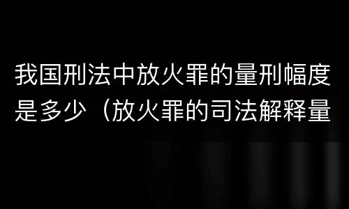 我国刑法中放火罪的量刑幅度是多少（放火罪的司法解释量刑标准）