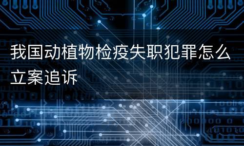 我国动植物检疫失职犯罪怎么立案追诉