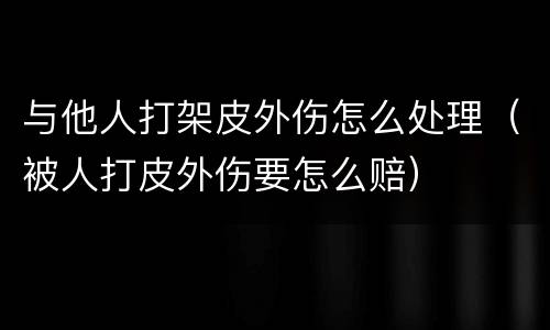 与他人打架皮外伤怎么处理（被人打皮外伤要怎么赔）