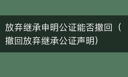 放弃继承申明公证能否撤回（撤回放弃继承公证声明）