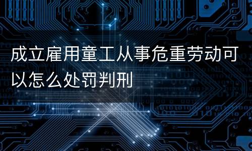 成立雇用童工从事危重劳动可以怎么处罚判刑