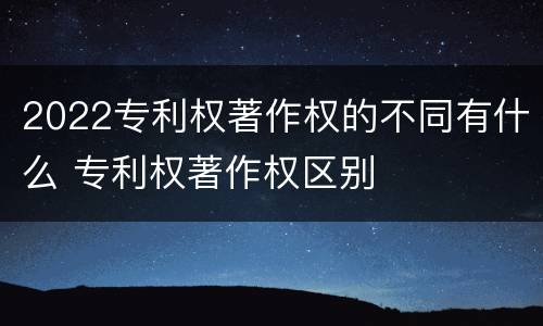 2022专利权著作权的不同有什么 专利权著作权区别