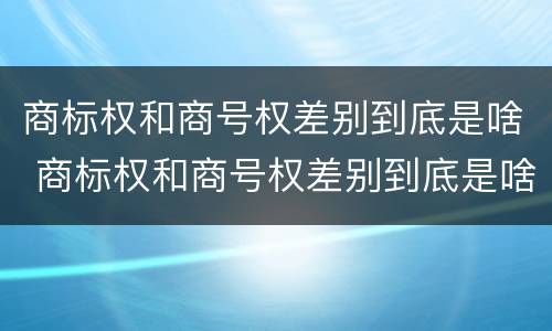 商标权和商号权差别到底是啥 商标权和商号权差别到底是啥意思
