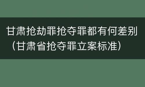 甘肃抢劫罪抢夺罪都有何差别（甘肃省抢夺罪立案标准）