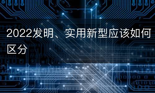 2022发明、实用新型应该如何区分