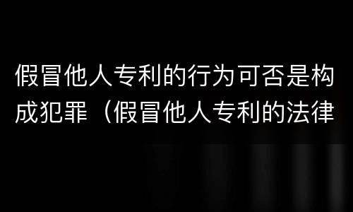 假冒他人专利的行为可否是构成犯罪（假冒他人专利的法律责任）