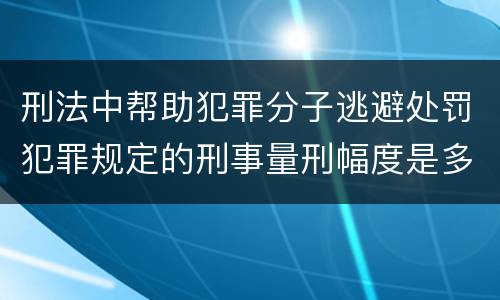 刑法中帮助犯罪分子逃避处罚犯罪规定的刑事量刑幅度是多少