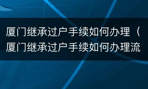 厦门继承过户手续如何办理（厦门继承过户手续如何办理流程）