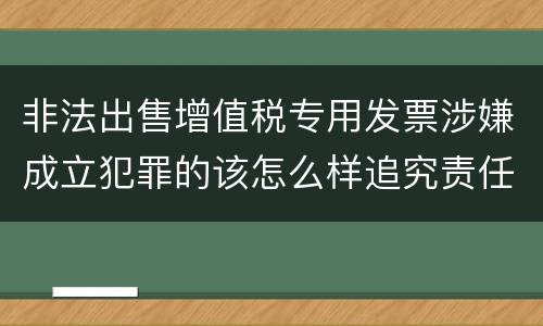 非法出售增值税专用发票涉嫌成立犯罪的该怎么样追究责任