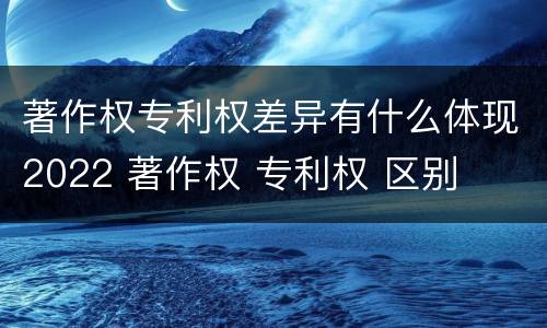 著作权专利权差异有什么体现2022 著作权 专利权 区别