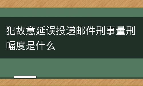 犯故意延误投递邮件刑事量刑幅度是什么