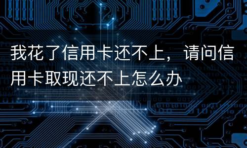 我花了信用卡还不上，请问信用卡取现还不上怎么办