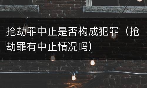 抢劫罪中止是否构成犯罪（抢劫罪有中止情况吗）