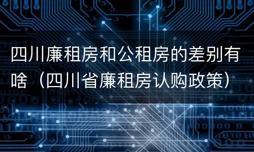 四川廉租房和公租房的差别有啥（四川省廉租房认购政策）