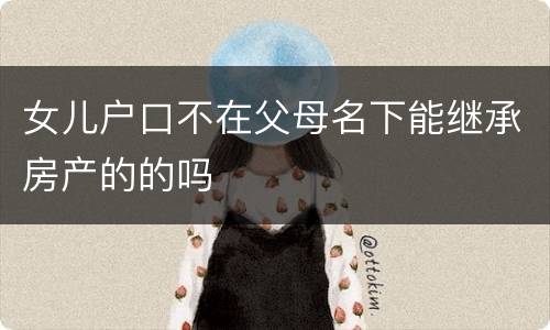女儿户口不在父母名下能继承房产的的吗