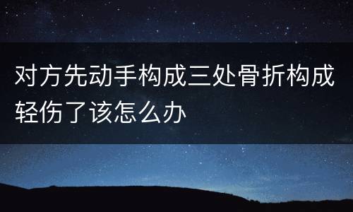 对方先动手构成三处骨折构成轻伤了该怎么办