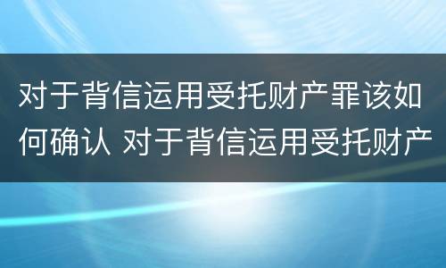 对于背信运用受托财产罪该如何确认 对于背信运用受托财产罪该如何确认