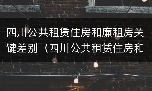 四川公共租赁住房和廉租房关键差别（四川公共租赁住房和廉租房关键差别在哪）