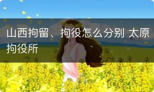 山西拘留、拘役怎么分别 太原拘役所