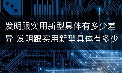 发明跟实用新型具体有多少差异 发明跟实用新型具体有多少差异呢