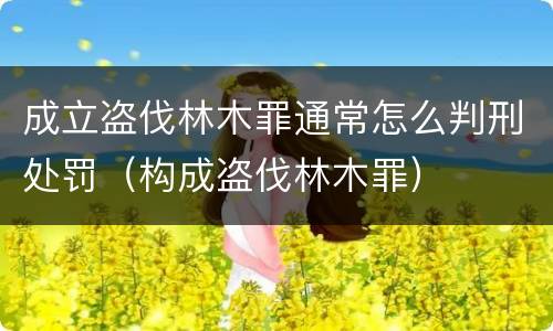 成立盗伐林木罪通常怎么判刑处罚（构成盗伐林木罪）