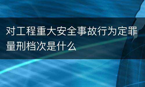 对工程重大安全事故行为定罪量刑档次是什么
