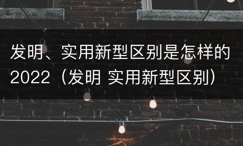 发明、实用新型区别是怎样的2022（发明 实用新型区别）