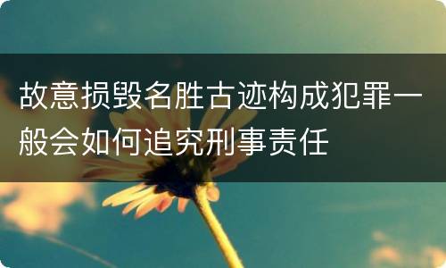 故意损毁名胜古迹构成犯罪一般会如何追究刑事责任