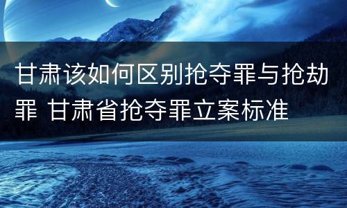 甘肃该如何区别抢夺罪与抢劫罪 甘肃省抢夺罪立案标准