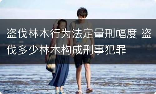 盗伐林木行为法定量刑幅度 盗伐多少林木构成刑事犯罪