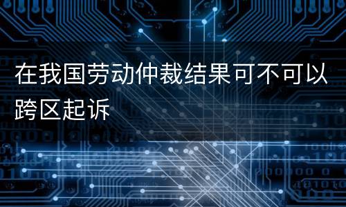 在我国劳动仲裁结果可不可以跨区起诉